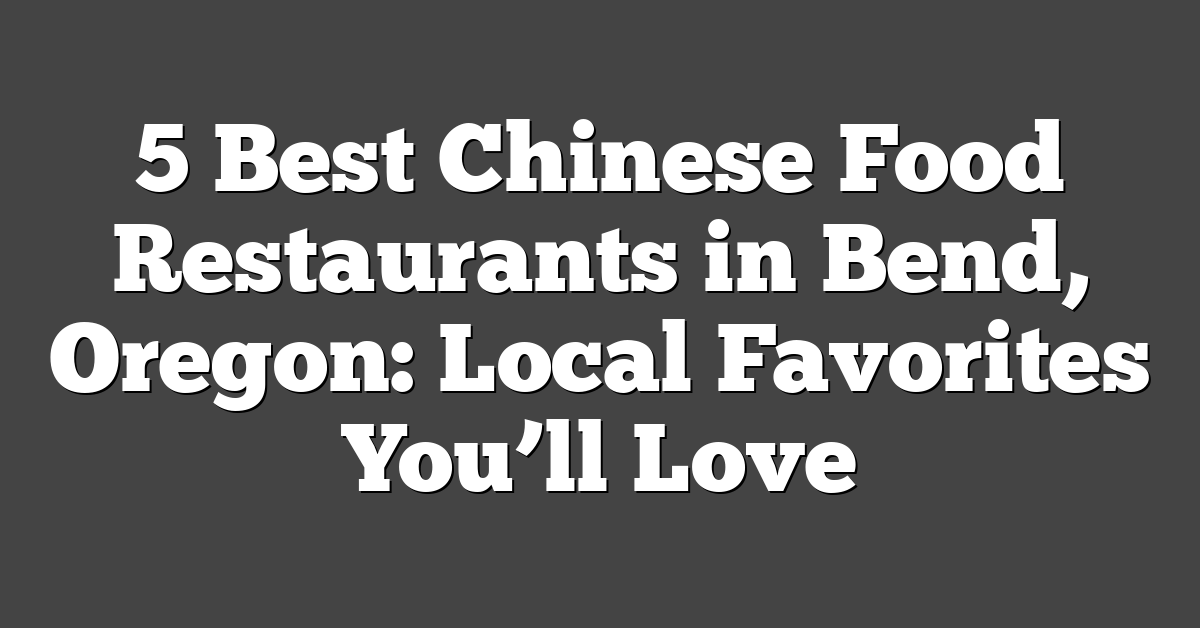 5 Best Chinese Food Restaurants in Bend, Oregon: Local Favorites You’ll Love