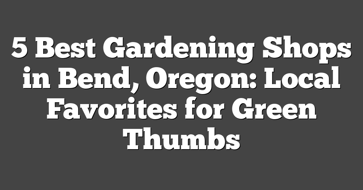 5 Best Gardening Shops in Bend, Oregon: Local Favorites for Green Thumbs