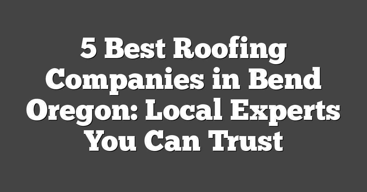 5 Best Roofing Companies in Bend Oregon: Local Experts You Can Trust